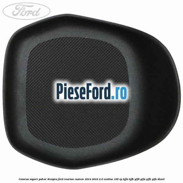 Covoras suport pahar dreapta Ford Tourneo Custom 2014-2018 2.0 EcoBlue 105 cp Covoras suport pahar dreapta Ford Tourneo Custom 2014-2018 2.0 EcoBlue 105 cp BJFA, BJFB, YLF6, YLFA, YLFB, YLFS diesel