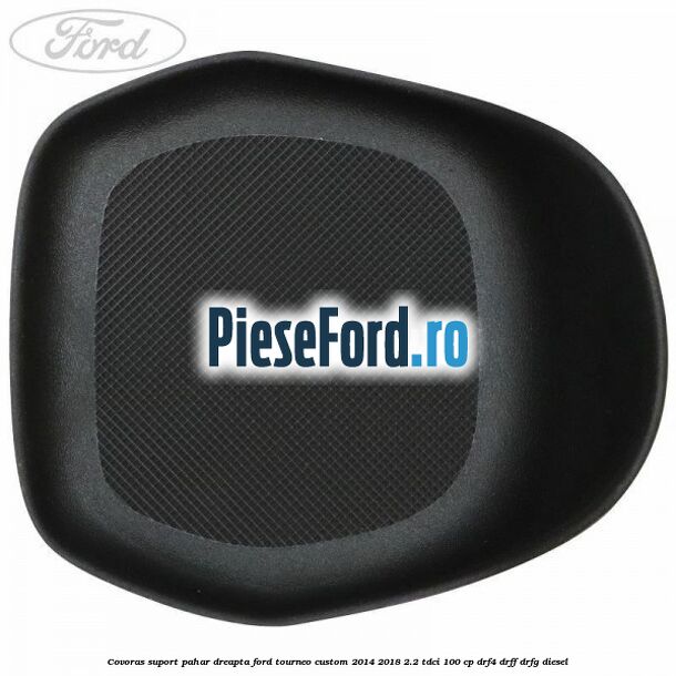Covoras suport pahar dreapta Ford Tourneo Custom 2014-2018 2.2 TDCi 100 cp Covoras suport pahar dreapta Ford Tourneo Custom 2014-2018 2.2 TDCi 100 cp DRF4, DRFF, DRFG diesel