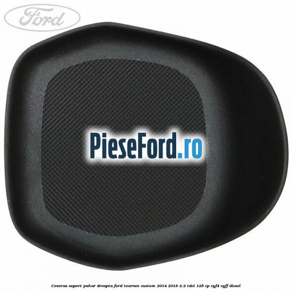 Covoras suport pahar dreapta Ford Tourneo Custom 2014-2018 2.2 TDCi 125 cp CYF4, CYFF diesel