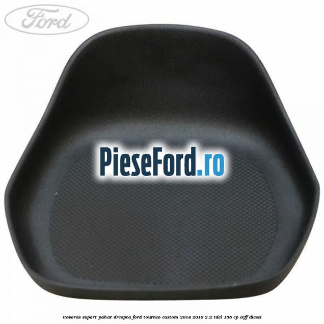 Covoras suport pahar dreapta Ford Tourneo Custom 2014-2018 2.2 TDCi 155 cp CVFF diesel