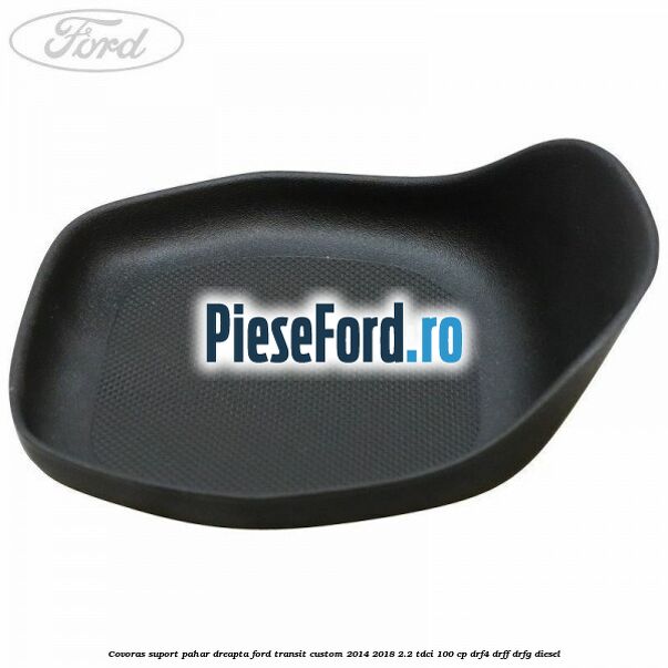 Covoras suport pahar dreapta Ford Transit Custom 2014-2018 2.2 TDCi 100 cp DRF4, DRFF, DRFG diesel