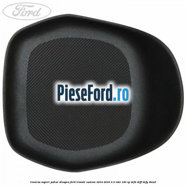 Covoras suport pahar dreapta Ford Transit Custom 2014-2018 2.2 TDCi 100 cp DRF4, DRFF, DRFG diesel