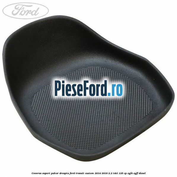 Covoras suport pahar dreapta Ford Transit Custom 2014-2018 2.2 TDCi 125 cp CYF4, CYFF diesel