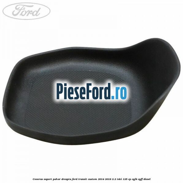 Covoras suport pahar dreapta Ford Transit Custom 2014-2018 2.2 TDCi 125 cp CYF4, CYFF diesel