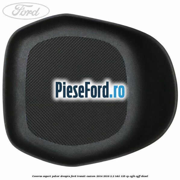 Covoras suport pahar dreapta Ford Transit Custom 2014-2018 2.2 TDCi 125 cp CYF4, CYFF diesel