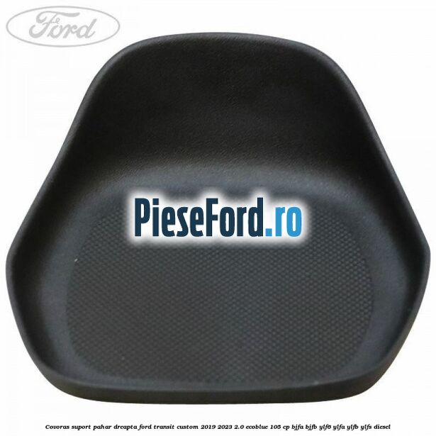 Covoras suport pahar dreapta Ford Transit Custom 2019-2023 2.0 EcoBlue 105 cp BJFA, BJFB, YLF6, YLFA, YLFB, YLFS diesel