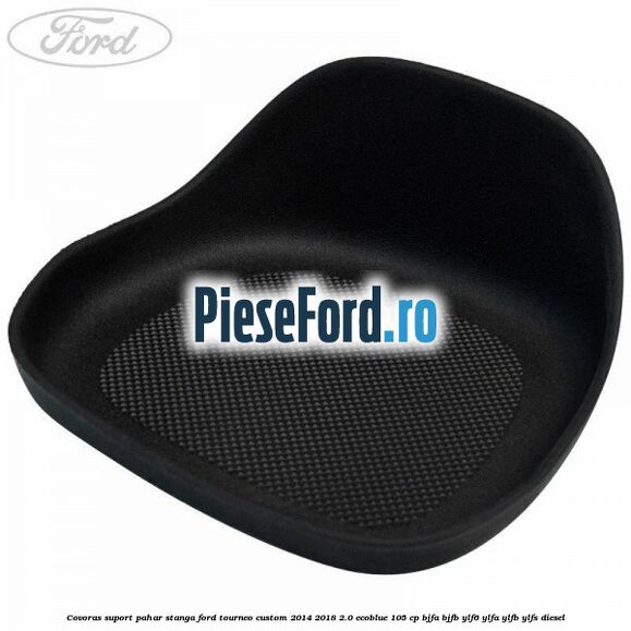 Covoras suport pahar stanga Ford Tourneo Custom 2014-2018 2.0 EcoBlue 105 cp BJFA, BJFB, YLF6, YLFA, YLFB, YLFS diesel