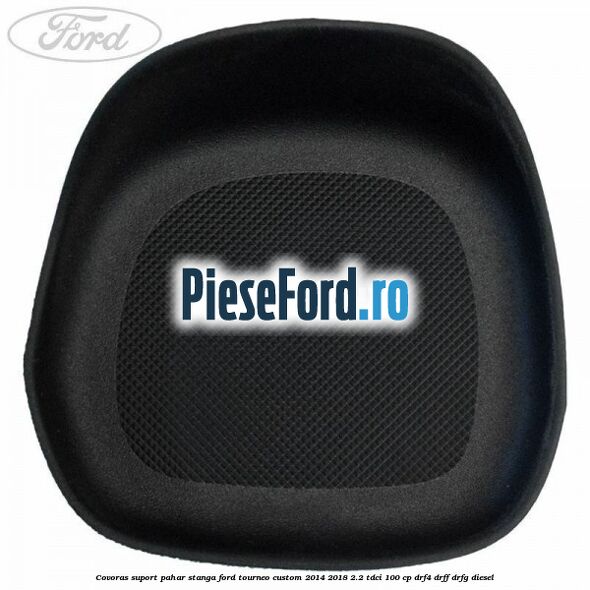 Covoras suport pahar stanga Ford Tourneo Custom 2014-2018 2.2 TDCi 100 cp Covoras suport pahar stanga Ford Tourneo Custom 2014-2018 2.2 TDCi 100 cp DRF4, DRFF, DRFG diesel