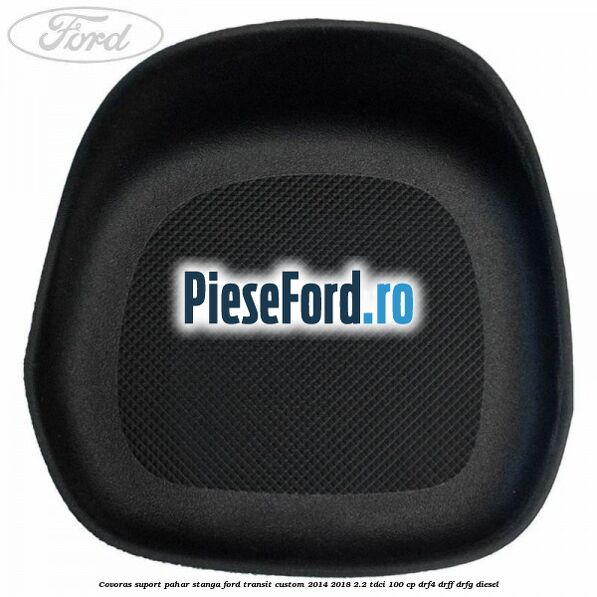 Covoras suport pahar stanga Ford Transit Custom 2014-2018 2.2 TDCi 100 cp Covoras suport pahar stanga Ford Transit Custom 2014-2018 2.2 TDCi 100 cp DRF4, DRFF, DRFG diesel