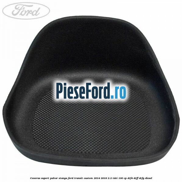 Covoras suport pahar stanga Ford Transit Custom 2014-2018 2.2 TDCi 100 cp Covoras suport pahar stanga Ford Transit Custom 2014-2018 2.2 TDCi 100 cp DRF4, DRFF, DRFG diesel