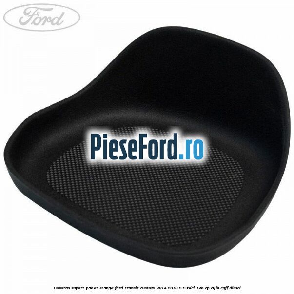 Covoras suport pahar stanga Ford Transit Custom 2014-2018 2.2 TDCi 125 cp CYF4, CYFF diesel