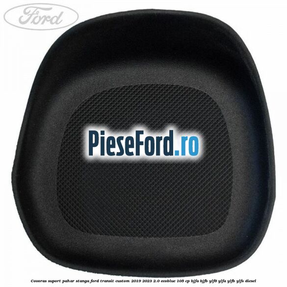 Covoras suport pahar stanga Ford Transit Custom 2019-2023 2.0 EcoBlue 105 cp BJFA, BJFB, YLF6, YLFA, YLFB, YLFS diesel
