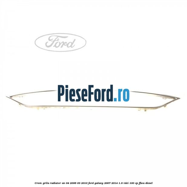 Crom grila radiator an 04/2006-03/2010 Ford Galaxy 2007-2014 1.8 TDCi 100 cp FFWA diesel