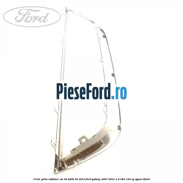 Crom grila radiator an 04/2006-03/2010 Ford Galaxy 2007-2014 1.8 TDCi 125 cp Crom grila radiator an 04/2006-03/2010 Ford Galaxy 2007-2014 1.8 TDCi 125 cp QYWA diesel