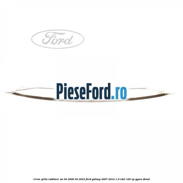 Crom grila radiator an 04/2006-03/2010 Ford Galaxy 2007-2014 1.8 TDCi 125 cp Crom grila radiator an 04/2006-03/2010 Ford Galaxy 2007-2014 1.8 TDCi 125 cp QYWA diesel