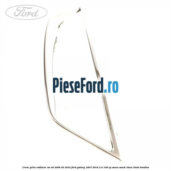 Crom grila radiator an 04/2006-03/2010 Ford Galaxy 2007-2014 2.0 145 cp AOWA, AOWB, TBWA, TBWB benzina