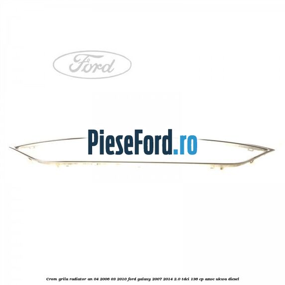 Crom grila radiator an 04/2006-03/2010 Ford Galaxy 2007-2014 2.0 TDCi 136 cp AZWC, UKWA diesel