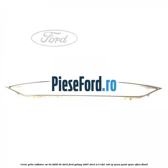 Crom grila radiator an 04/2006-03/2010 Ford Galaxy 2007-2014 2.0 TDCi 140 cp QXWA, QXWB, QXWC, UFWA diesel