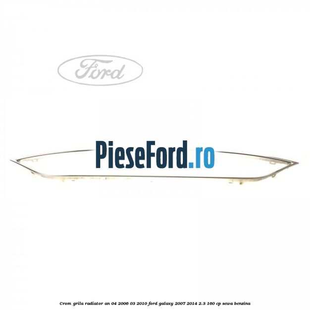 Crom grila radiator an 04/2006-03/2010 Ford Galaxy 2007-2014 2.3 160 cp SEWA benzina
