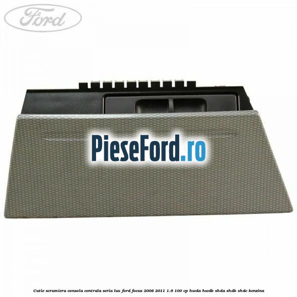 Cutie scrumiera consola centrala seria lux Ford Focus 2008-2011 1.6 100 cp HWDA, HWDB, SHDA, SHDB, SHDC benzina