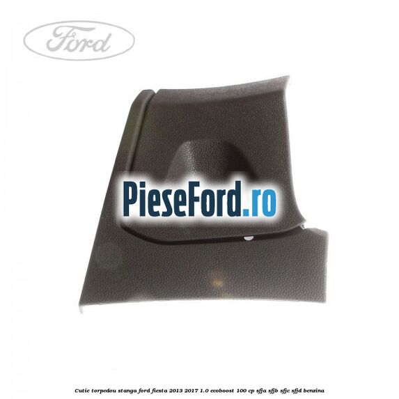 Cutie torpedou stanga Ford Fiesta 2013-2017 1.0 EcoBoost 100 cp SFJA, SFJB, SFJC, SFJD benzina
