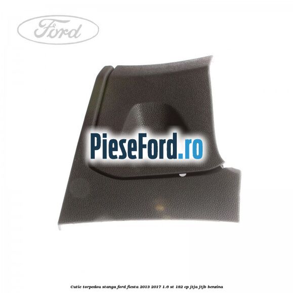 Cutie torpedou stanga Ford Fiesta 2013-2017 1.6 ST 182 cp JTJA, JTJB benzina