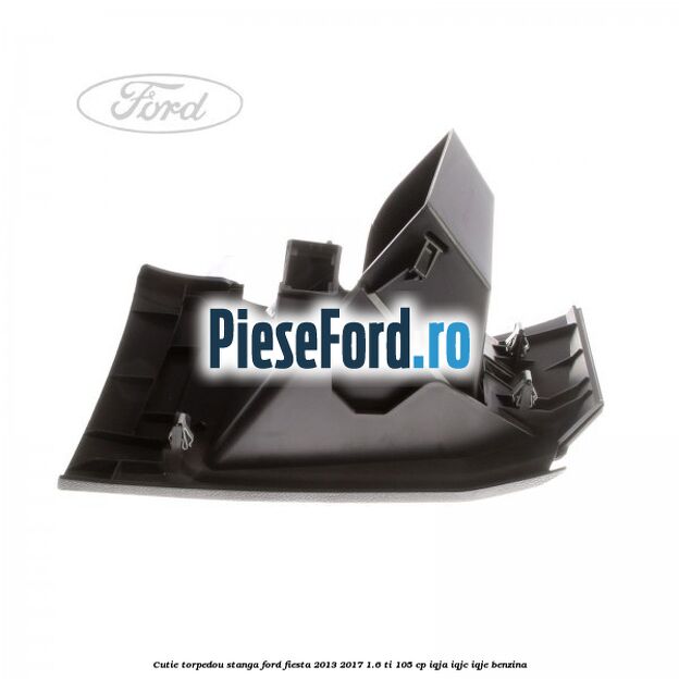 Cutie torpedou stanga Ford Fiesta 2013-2017 1.6 Ti 105 cp IQJA, IQJC, IQJE benzina
