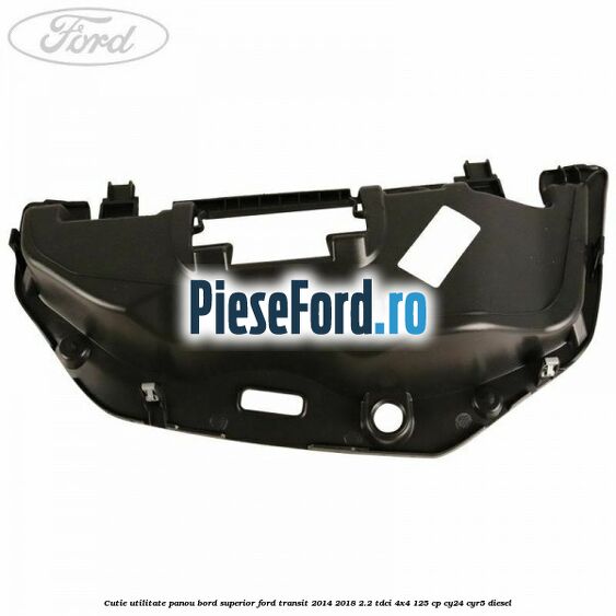 Cutie utilitate panou bord superior Ford Transit 2014-2018 2.2 TDCi 4x4 125 cp Cutie utilitate panou bord superior Ford Transit 2014-2018 2.2 TDCi 4x4 125 cp CY24, CYR5 diesel