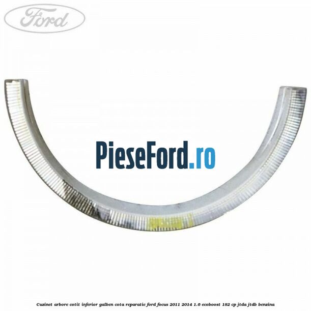 Cuzinet arbore cotit inferior galben cota reparatie Ford Focus 2011-2014 1.6 EcoBoost 182 cp Cuzinet arbore cotit inferior galben cota reparatie Ford Focus 2011-2014 1.6 EcoBoost 182 cp JTDA, JTDB benzina