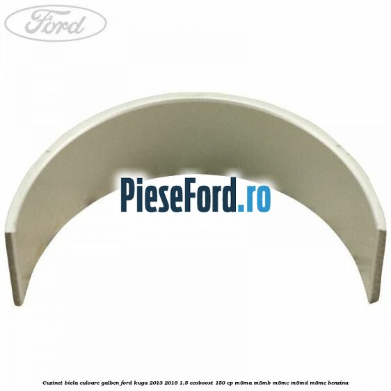 Cuzinet biela culoare galben Ford Kuga 2013-2016 1.5 EcoBoost 150 cp Cuzinet biela culoare galben Ford Kuga 2013-2016 1.5 EcoBoost 150 cp M8MA, M8MB, M8MC, M8MD, M8ME benzina