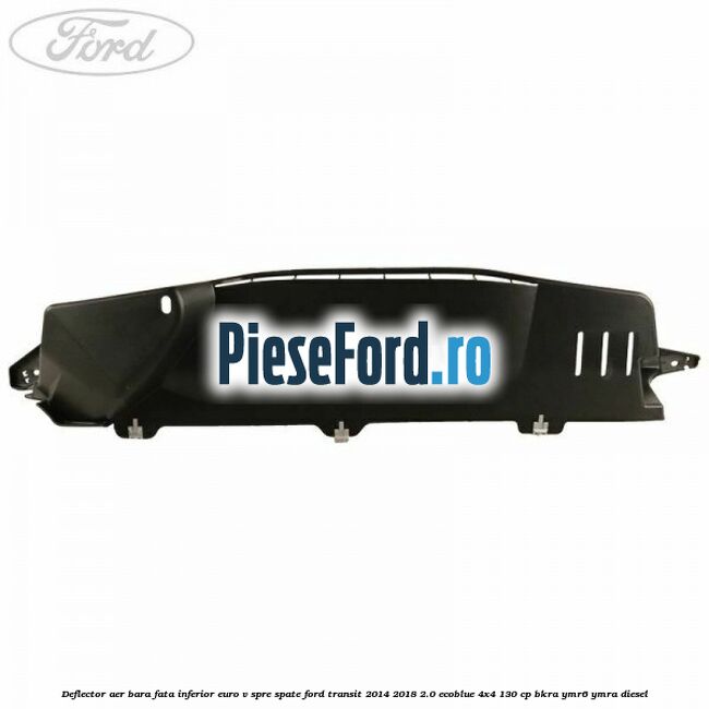 Deflector aer bara fata inferior euro V spre spate Ford Transit 2014-2018 2.0 EcoBlue 4x4 130 cp BKRA, YMR6, YMRA diesel
