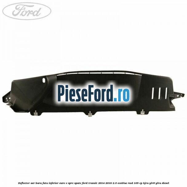 Deflector aer bara fata inferior euro V spre spate Ford Transit 2014-2018 2.0 EcoBlue RWD 105 cp Deflector aer bara fata inferior euro V spre spate Ford Transit 2014-2018 2.0 EcoBlue RWD 105 cp BJRA, YLR6, YLRA diesel