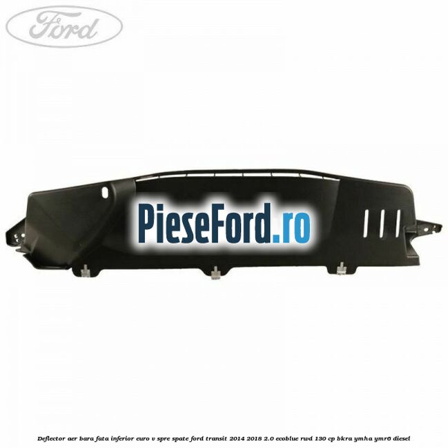 Deflector aer bara fata inferior euro V spre spate Ford Transit 2014-2018 2.0 EcoBlue RWD 130 cp Deflector aer bara fata inferior euro V spre spate Ford Transit 2014-2018 2.0 EcoBlue RWD 130 cp BKRA, YMHA, YMR6 diesel