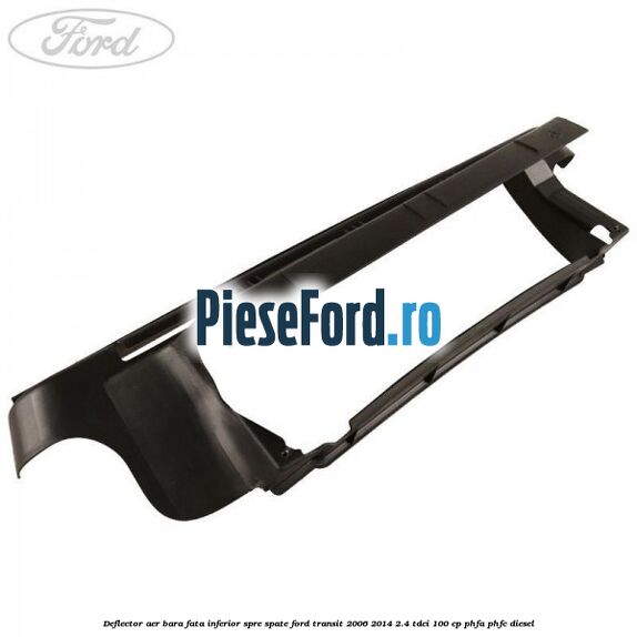 Deflector aer bara fata inferior spre spate Ford Transit 2006-2014 2.4 TDCi 100 cp Deflector aer bara fata inferior spre spate Ford Transit 2006-2014 2.4 TDCi 100 cp PHFA, PHFC diesel