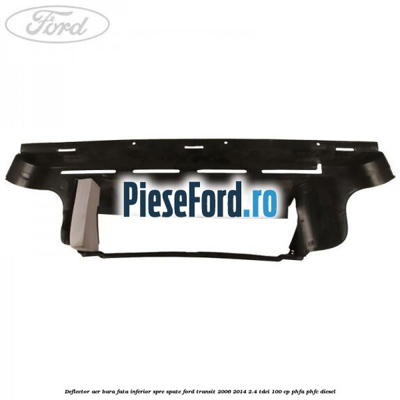 Deflector aer bara fata inferior spre spate Ford Transit 2006-2014 2.4 TDCi 100 cp Deflector aer bara fata inferior spre spate Ford Transit 2006-2014 2.4 TDCi 100 cp PHFA, PHFC diesel