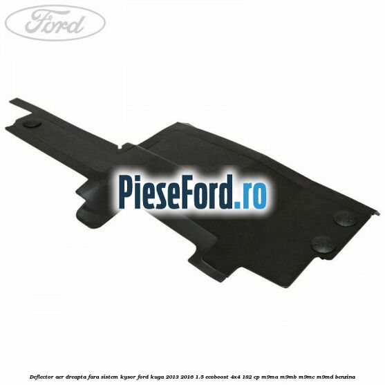 Deflector aer dreapta fara sistem Kysor Ford Kuga 2013-2016 1.5 EcoBoost 4x4 182 cp M9MA, M9MB, M9MC, M9MD benzina