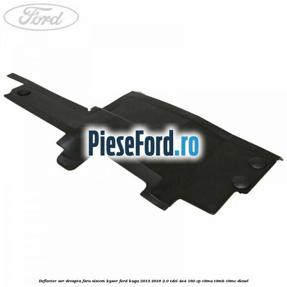 Deflector aer dreapta fara sistem Kysor Ford Kuga 2013-2016 2.0 TDCi 4x4 180 cp T8MA, T8MB, T8MC diesel