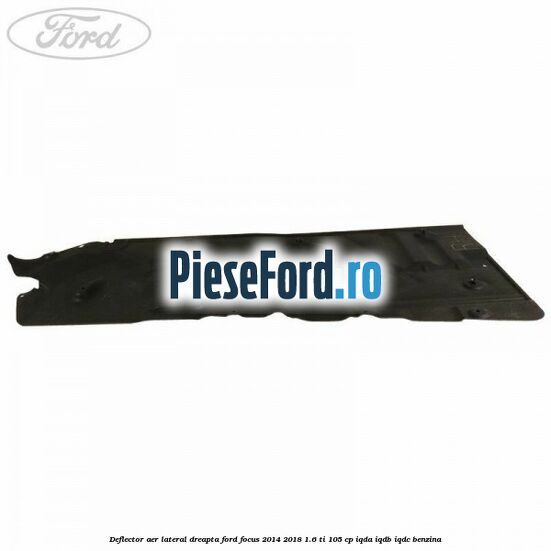 Deflector aer lateral dreapta Ford Focus 2014-2018 1.6 Ti 105 cp IQDA, IQDB, IQDC benzina