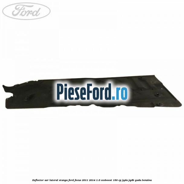 Deflector aer lateral stanga Ford Focus 2011-2014 1.6 EcoBoost 150 cp JQDA, JQDB, YUDA benzina