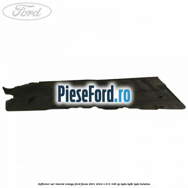 Deflector aer lateral stanga Ford Focus 2011-2014 1.6 Ti 105 cp Deflector aer lateral stanga Ford Focus 2011-2014 1.6 Ti 105 cp IQDA, IQDB, IQDC benzina