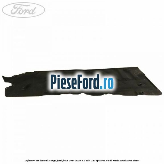 Deflector aer lateral stanga Ford Focus 2014-2018 1.5 TDCi 120 cp XWDA, XWDB, XWDC, XWDD, XWDE diesel