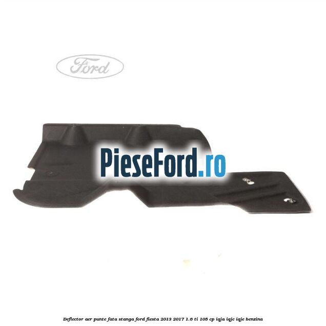 Deflector aer punte fata stanga Ford Fiesta 2013-2017 1.6 Ti 105 cp IQJA, IQJC, IQJE benzina