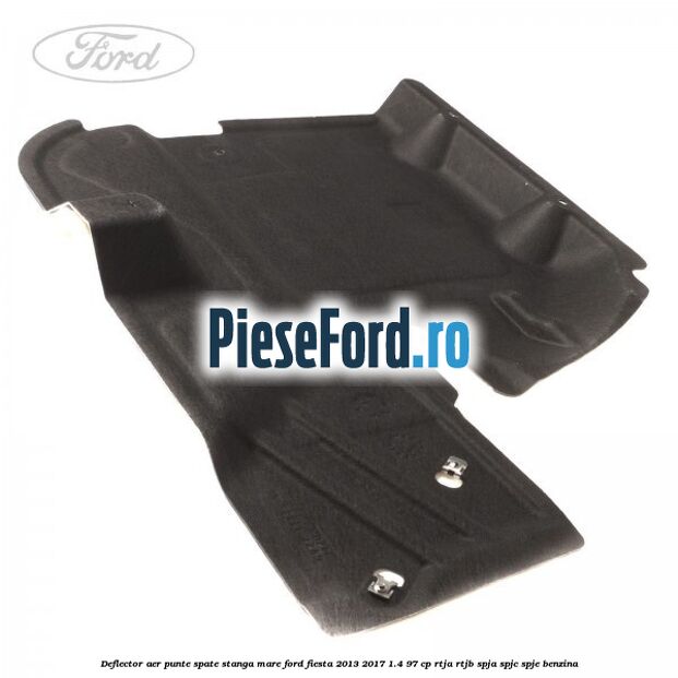 Deflector aer punte spate stanga mare Ford Fiesta 2013-2017 1.4 97 cp RTJA, RTJB, SPJA, SPJC, SPJE benzina