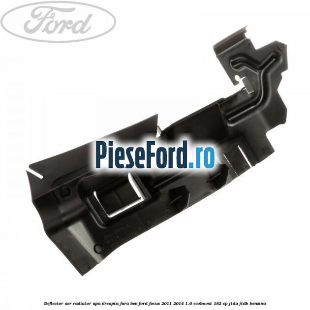 Deflector aer radiator apa dreapta fara BEV Ford Focus 2011-2014 1.6 EcoBoost 182 cp Deflector aer radiator apa dreapta fara BEV Ford Focus 2011-2014 1.6 EcoBoost 182 cp JTDA, JTDB benzina