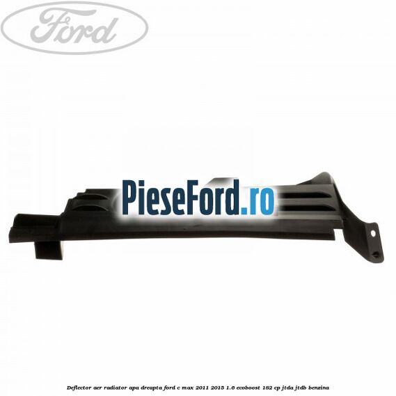 Deflector aer radiator apa dreapta Ford C-Max 2011-2015 1.6 EcoBoost 182 cp Deflector aer radiator apa dreapta Ford C-Max 2011-2015 1.6 EcoBoost 182 cp JTDA, JTDB benzina