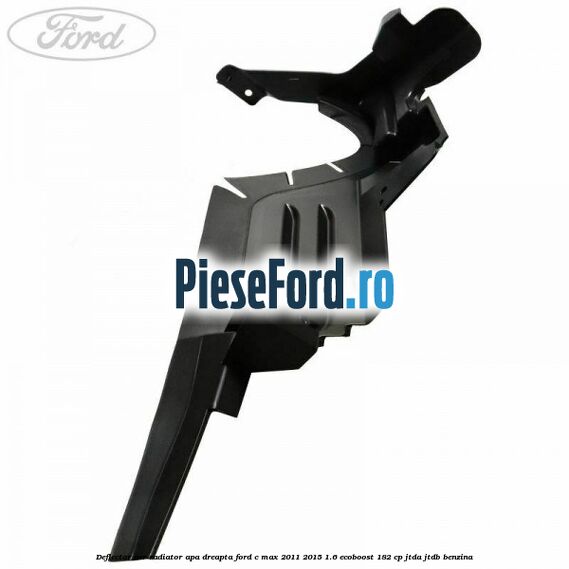 Deflector aer radiator apa dreapta Ford C-Max 2011-2015 1.6 EcoBoost 182 cp Deflector aer radiator apa dreapta Ford C-Max 2011-2015 1.6 EcoBoost 182 cp JTDA, JTDB benzina