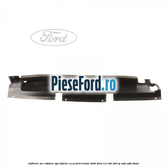 Deflector aer radiator apa inferior cu AC Ford Transit 2006-2014 3.2 TDCi 200 cp Deflector aer radiator apa inferior cu AC Ford Transit 2006-2014 3.2 TDCi 200 cp SAFA, SAFB diesel