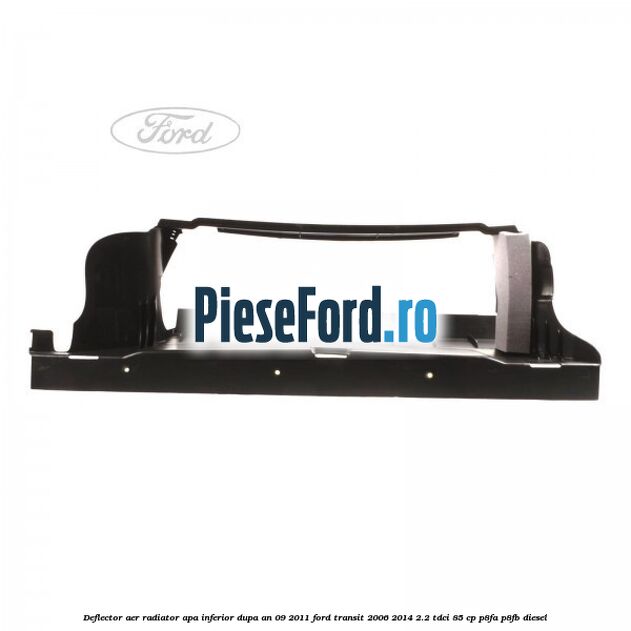 Deflector aer radiator apa inferior dupa an 09/2011 Ford Transit 2006-2014 2.2 TDCi 85 cp P8FA, P8FB diesel