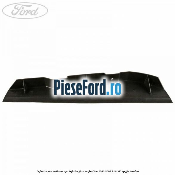 Deflector aer radiator apa inferior fara AC Ford Ka 1996-2008 1.3 i 50 cp Deflector aer radiator apa inferior fara AC Ford Ka 1996-2008 1.3 i 50 cp JJB benzina