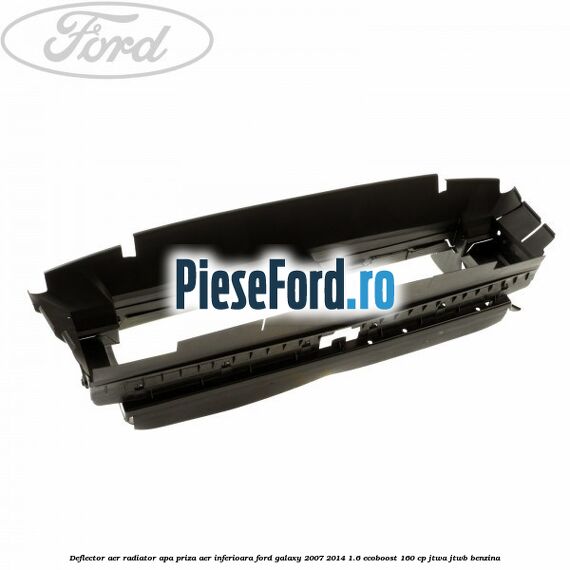 Deflector aer radiator apa priza aer inferioara Ford Galaxy 2007-2014 1.6 EcoBoost 160 cp JTWA, JTWB benzina